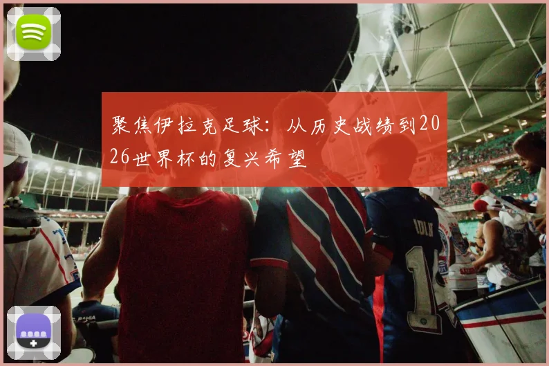 聚焦伊拉克足球：从历史战绩到2026世界杯的复兴希望